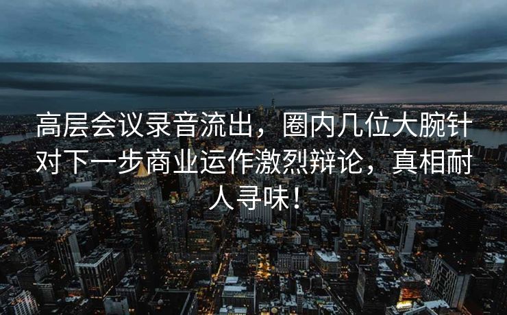高层会议录音流出，圈内几位大腕针对下一步商业运作激烈辩论，真相耐人寻味！