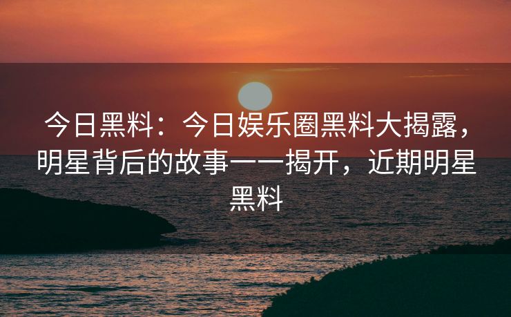 今日黑料：今日娱乐圈黑料大揭露，明星背后的故事一一揭开，近期明星黑料