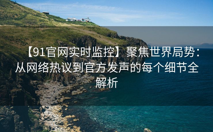 【91官网实时监控】聚焦世界局势：从网络热议到官方发声的每个细节全解析