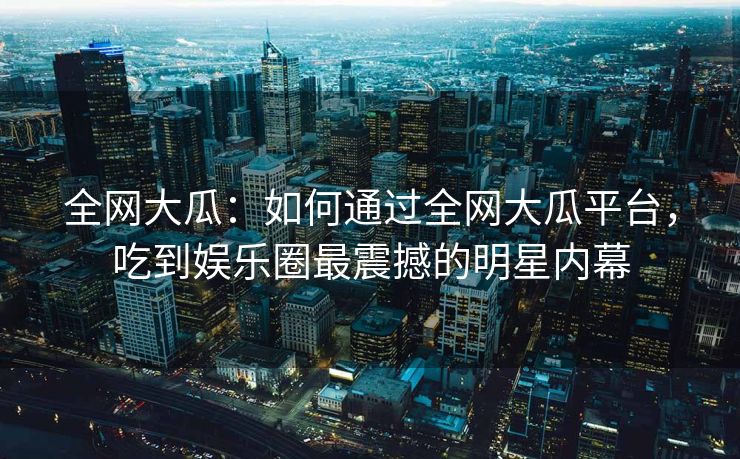 全网大瓜：如何通过全网大瓜平台，吃到娱乐圈最震撼的明星内幕