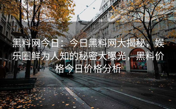 黑料网今日：今日黑料网大揭秘，娱乐圈鲜为人知的秘密大曝光，黑料价格今日价格分析