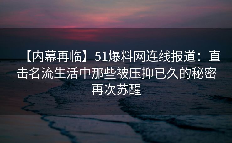 【内幕再临】51爆料网连线报道：直击名流生活中那些被压抑已久的秘密再次苏醒