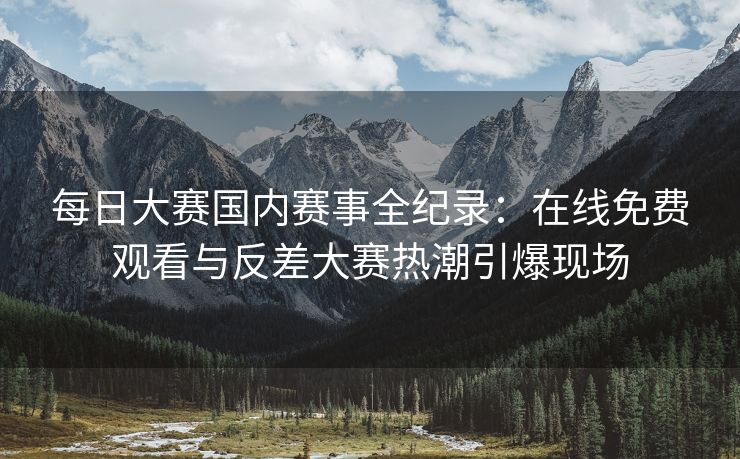 每日大赛国内赛事全纪录：在线免费观看与反差大赛热潮引爆现场