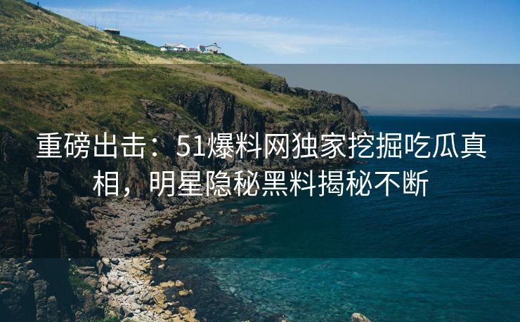 重磅出击：51爆料网独家挖掘吃瓜真相，明星隐秘黑料揭秘不断