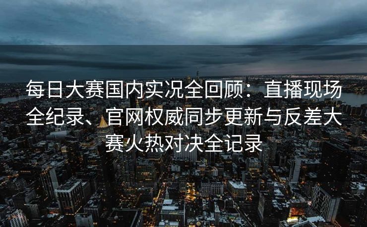 每日大赛国内实况全回顾：直播现场全纪录、官网权威同步更新与反差大赛火热对决全记录