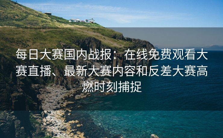 每日大赛国内战报：在线免费观看大赛直播、最新大赛内容和反差大赛高燃时刻捕捉