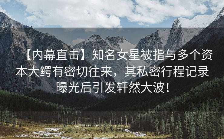 【内幕直击】知名女星被指与多个资本大鳄有密切往来，其私密行程记录曝光后引发轩然大波！