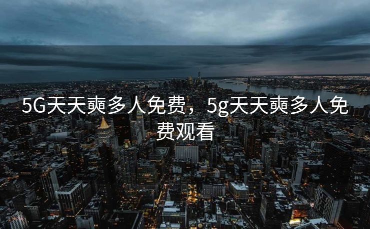 5G天天奭多人免费，5g天天奭多人免费观看