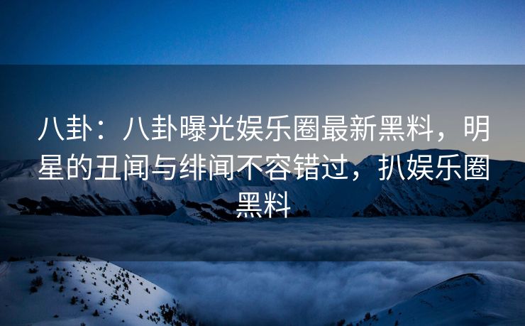 八卦：八卦曝光娱乐圈最新黑料，明星的丑闻与绯闻不容错过，扒娱乐圈黑料