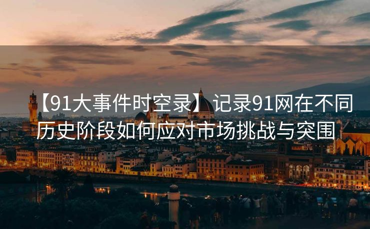 【91大事件时空录】记录91网在不同历史阶段如何应对市场挑战与突围
