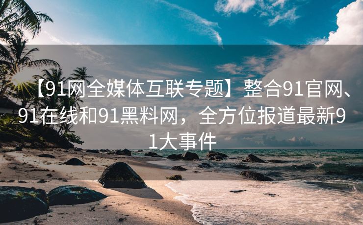 【91网全媒体互联专题】整合91官网、91在线和91黑料网，全方位报道最新91大事件