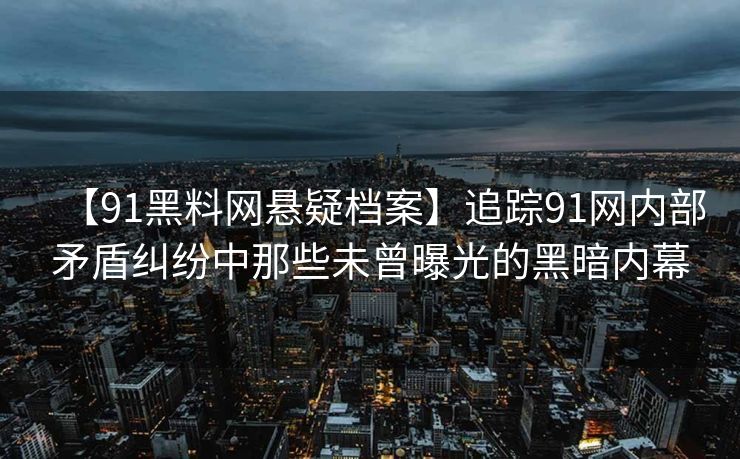 【91黑料网悬疑档案】追踪91网内部矛盾纠纷中那些未曾曝光的黑暗内幕