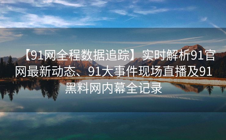 【91网全程数据追踪】实时解析91官网最新动态、91大事件现场直播及91黑料网内幕全记录