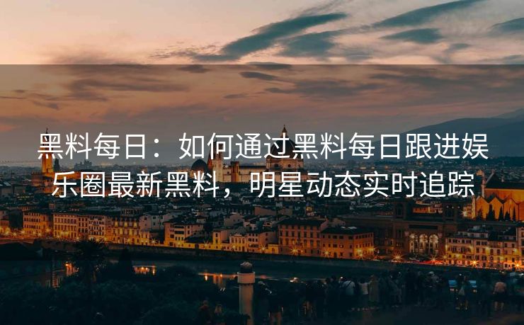 黑料每日：如何通过黑料每日跟进娱乐圈最新黑料，明星动态实时追踪