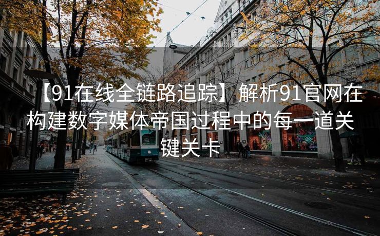 【91在线全链路追踪】解析91官网在构建数字媒体帝国过程中的每一道关键关卡