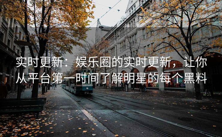 实时更新：娱乐圈的实时更新，让你从平台第一时间了解明星的每个黑料