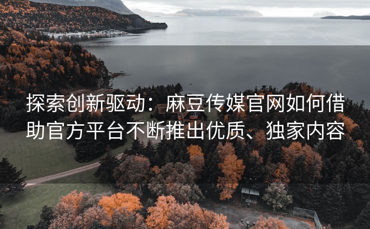 探索创新驱动：麻豆传媒官网如何借助官方平台不断推出优质、独家内容