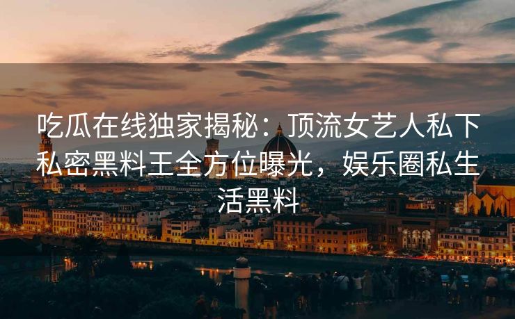 吃瓜在线独家揭秘：顶流女艺人私下私密黑料王全方位曝光，娱乐圈私生活黑料
