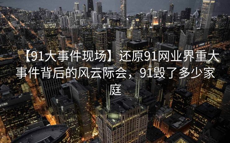 【91大事件现场】还原91网业界重大事件背后的风云际会，91毁了多少家庭