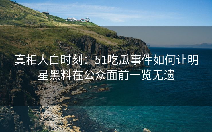 真相大白时刻：51吃瓜事件如何让明星黑料在公众面前一览无遗