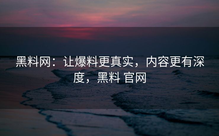 黑料网：让爆料更真实，内容更有深度，黑料 官网