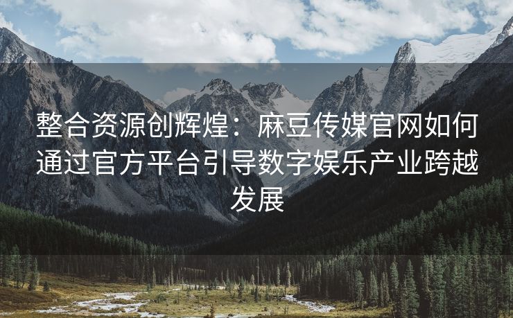 整合资源创辉煌：麻豆传媒官网如何通过官方平台引导数字娱乐产业跨越发展
