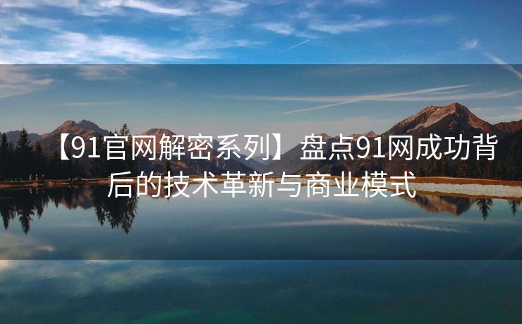 【91官网解密系列】盘点91网成功背后的技术革新与商业模式