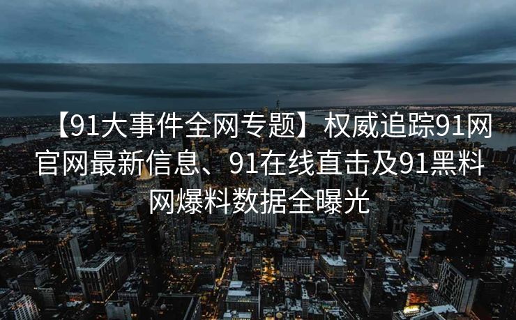 【91大事件全网专题】权威追踪91网官网最新信息、91在线直击及91黑料网爆料数据全曝光