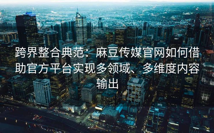 跨界整合典范：麻豆传媒官网如何借助官方平台实现多领域、多维度内容输出