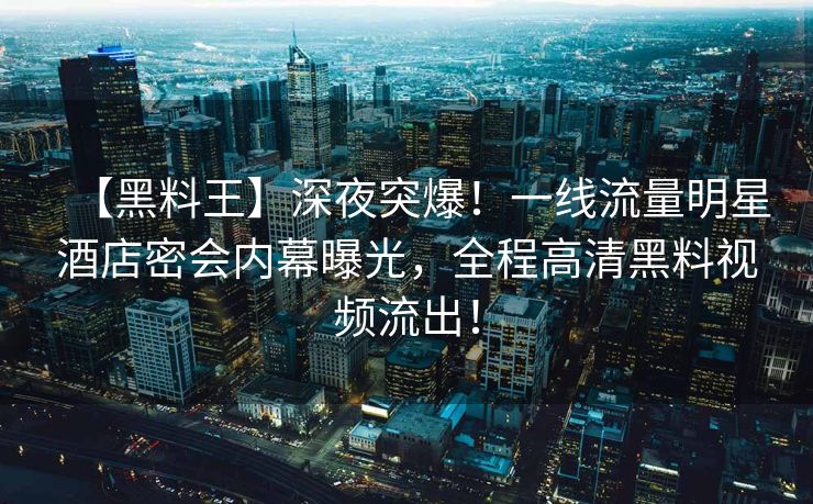 【黑料王】深夜突爆！一线流量明星酒店密会内幕曝光，全程高清黑料视频流出！
