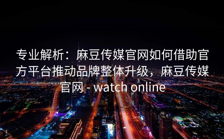 专业解析：麻豆传媒官网如何借助官方平台推动品牌整体升级，麻豆传媒官网 - watch online