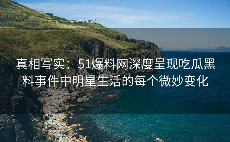 真相写实：51爆料网深度呈现吃瓜黑料事件中明星生活的每个微妙变化