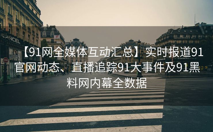 【91网全媒体互动汇总】实时报道91官网动态、直播追踪91大事件及91黑料网内幕全数据