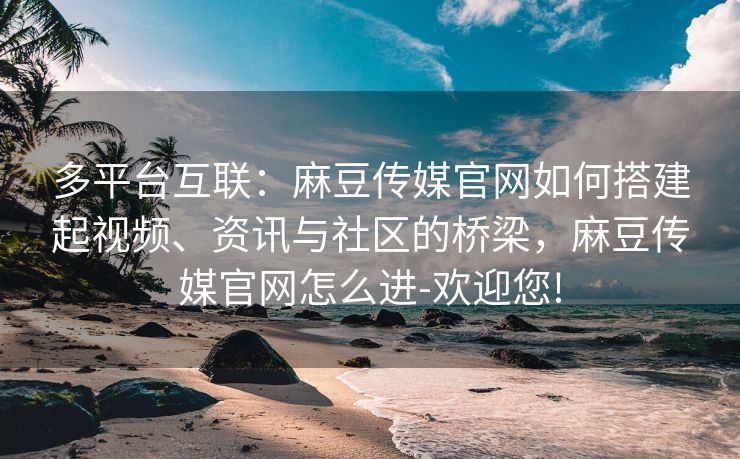 多平台互联：麻豆传媒官网如何搭建起视频、资讯与社区的桥梁，麻豆传媒官网怎么进-欢迎您!