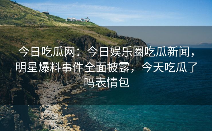 今日吃瓜网：今日娱乐圈吃瓜新闻，明星爆料事件全面披露，今天吃瓜了吗表情包
