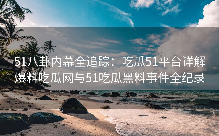 51八卦内幕全追踪：吃瓜51平台详解爆料吃瓜网与51吃瓜黑料事件全纪录