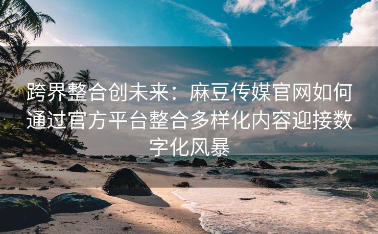 跨界整合创未来：麻豆传媒官网如何通过官方平台整合多样化内容迎接数字化风暴