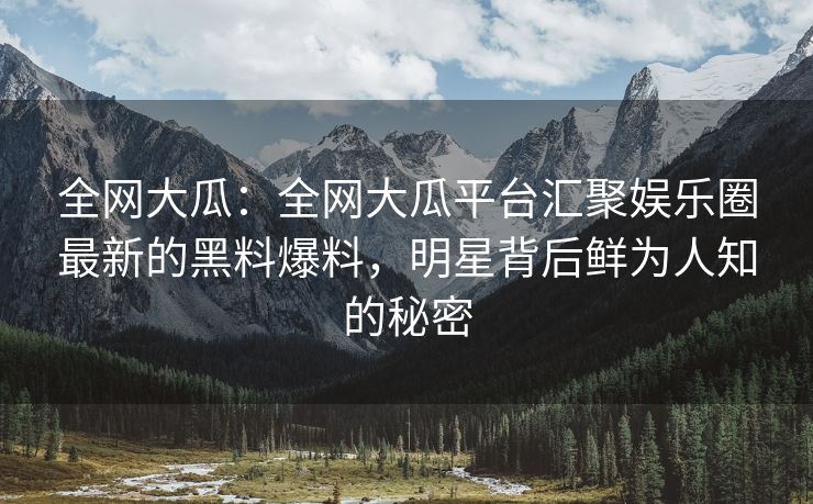 全网大瓜：全网大瓜平台汇聚娱乐圈最新的黑料爆料，明星背后鲜为人知的秘密