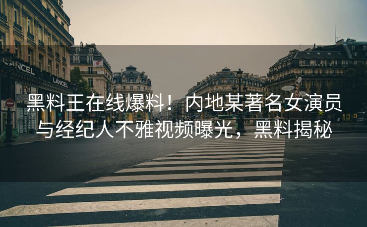 黑料王在线爆料！内地某著名女演员与经纪人不雅视频曝光，黑料揭秘