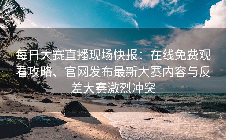 每日大赛直播现场快报：在线免费观看攻略、官网发布最新大赛内容与反差大赛激烈冲突