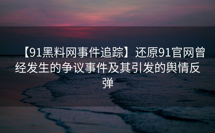 【91黑料网事件追踪】还原91官网曾经发生的争议事件及其引发的舆情反弹