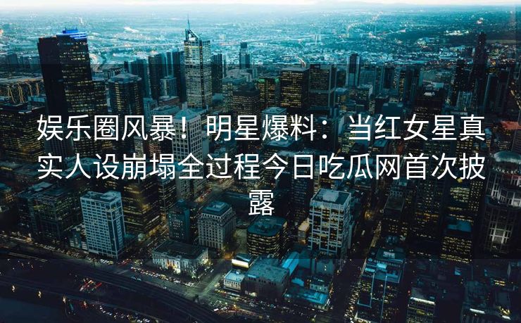 娱乐圈风暴！明星爆料：当红女星真实人设崩塌全过程今日吃瓜网首次披露