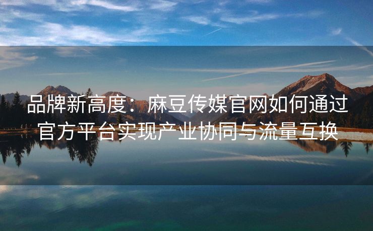 品牌新高度：麻豆传媒官网如何通过官方平台实现产业协同与流量互换