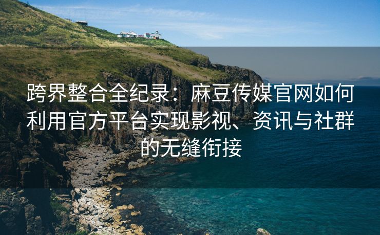 跨界整合全纪录：麻豆传媒官网如何利用官方平台实现影视、资讯与社群的无缝衔接