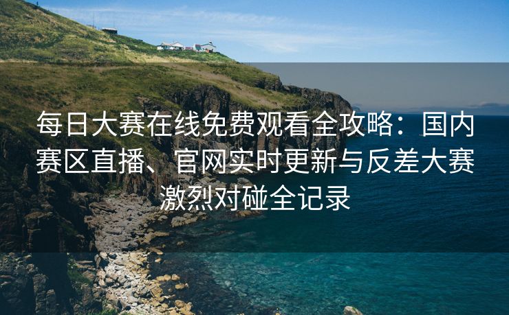 每日大赛在线免费观看全攻略：国内赛区直播、官网实时更新与反差大赛激烈对碰全记录