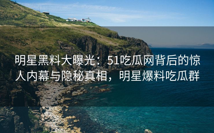 明星黑料大曝光：51吃瓜网背后的惊人内幕与隐秘真相，明星爆料吃瓜群