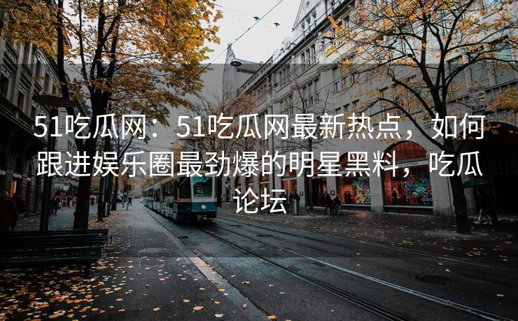 51吃瓜网：51吃瓜网最新热点，如何跟进娱乐圈最劲爆的明星黑料，吃瓜论坛