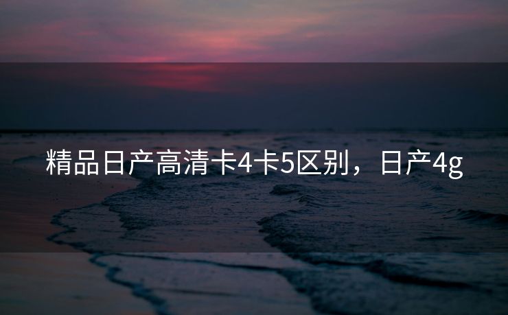 精品日产高清卡4卡5区别，日产4g