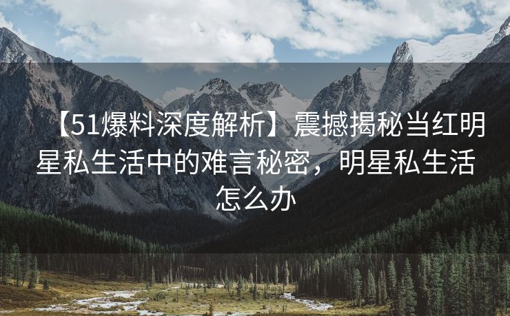 【51爆料深度解析】震撼揭秘当红明星私生活中的难言秘密，明星私生活怎么办