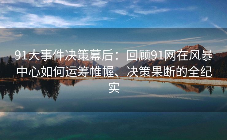 91大事件决策幕后：回顾91网在风暴中心如何运筹帷幄、决策果断的全纪实